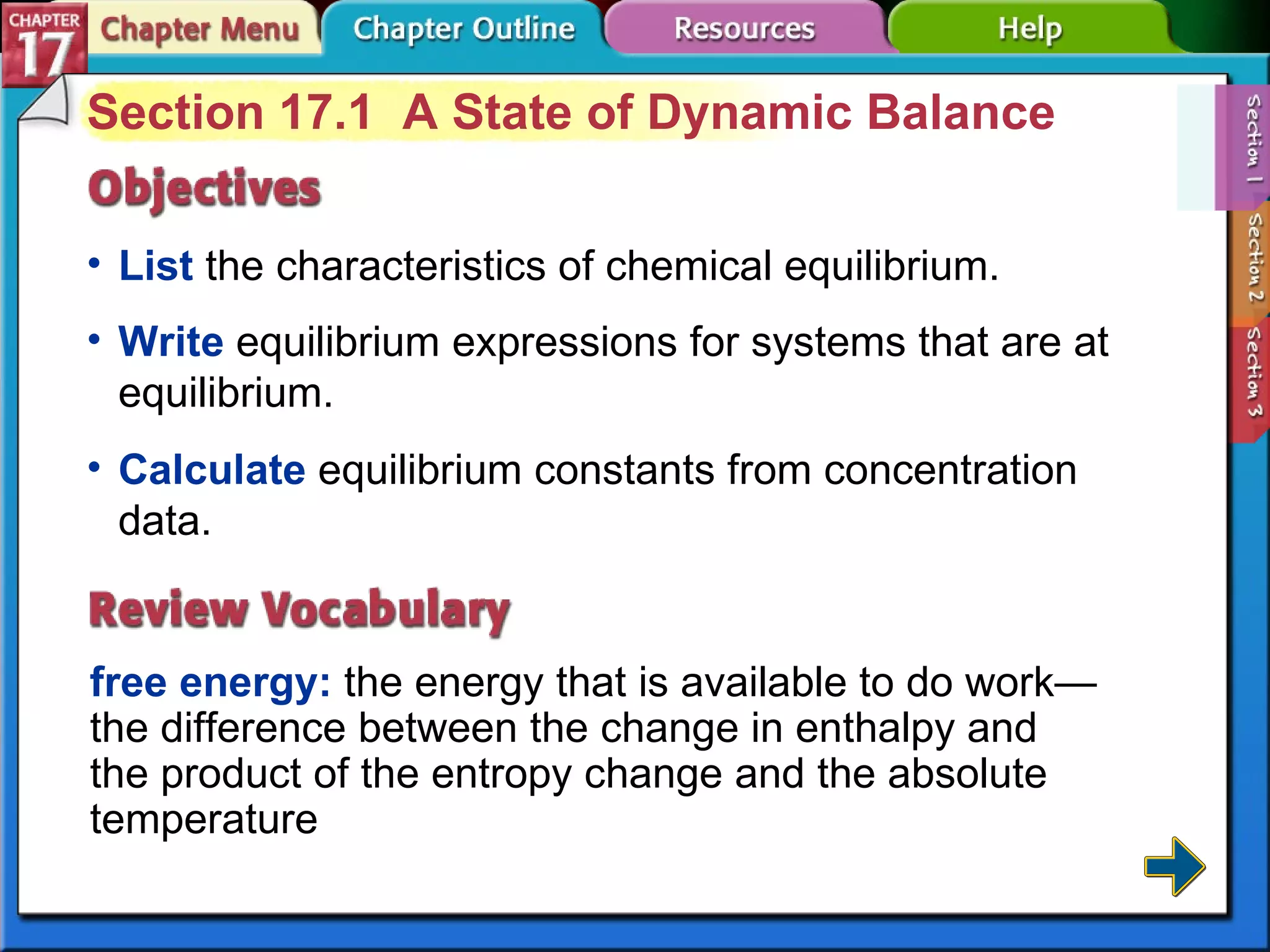 Section 17-1 Section 17.1  A State of Dynamic Balance List  the characteristics of chemical equilibrium. free energy:  the energy that is available to do work—the difference between the change in enthalpy and the product of the entropy change and the absolute temperature Write  equilibrium expressions for systems that are at equilibrium. Calculate  equilibrium constants from concentration data. 