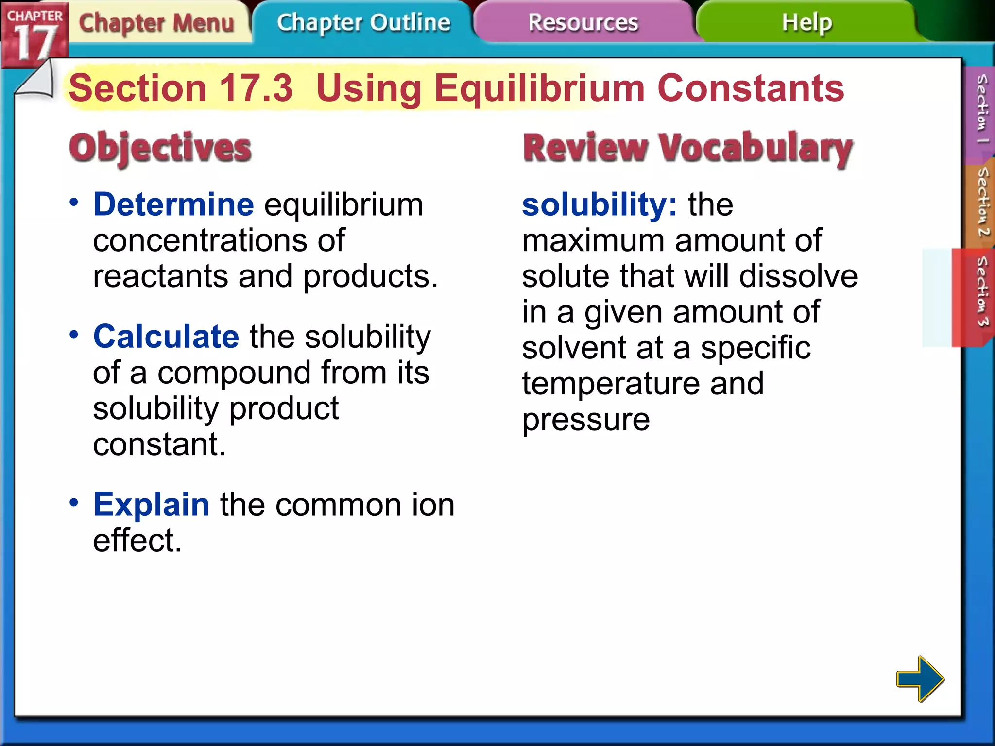 Section 17-3 Section 17.3  Using Equilibrium Constants Determine  equilibrium concentrations of reactants and products. solubility:  the maximum amount of solute that will dissolve in a given amount of solvent at a specific temperature and pressure Calculate  the solubility of a compound from its solubility product constant. Explain  the common ion effect. 