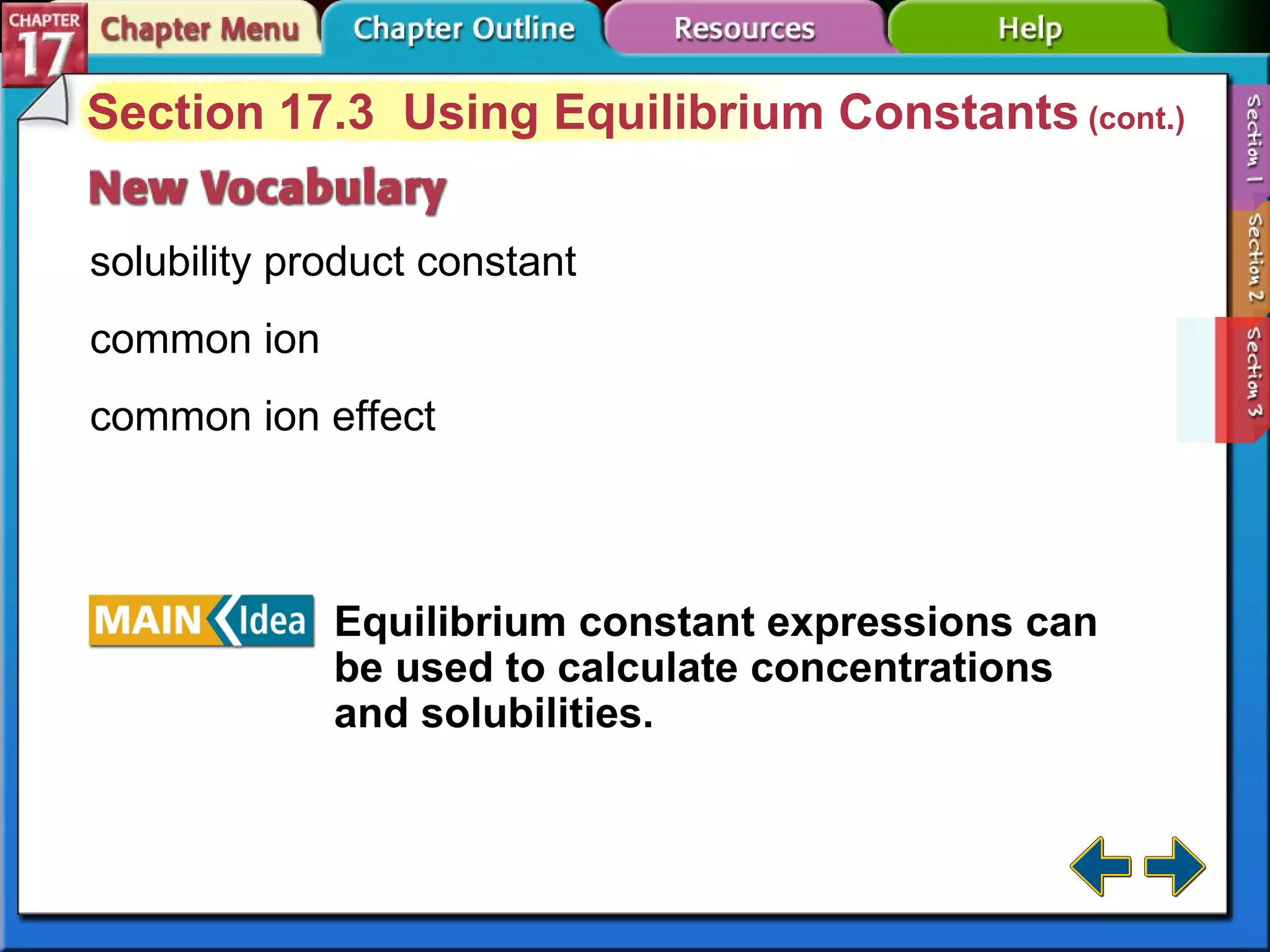 Section 17-3 Section 17.3  Using Equilibrium Constants  (cont.) solubility product constant common ion common ion effect Equilibrium constant expressions can be used to calculate concentrations and solubilities. 