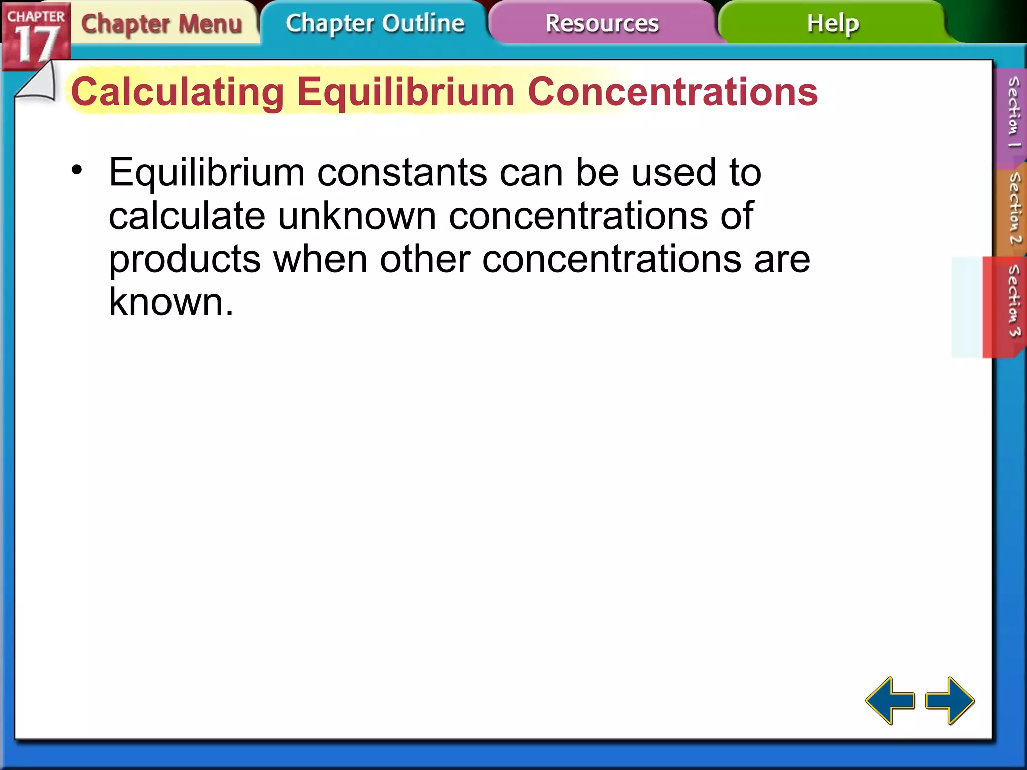 Section 17-3 Calculating Equilibrium Concentrations Equilibrium constants can be used to calculate unknown concentrations of products when other concentrations are known. 