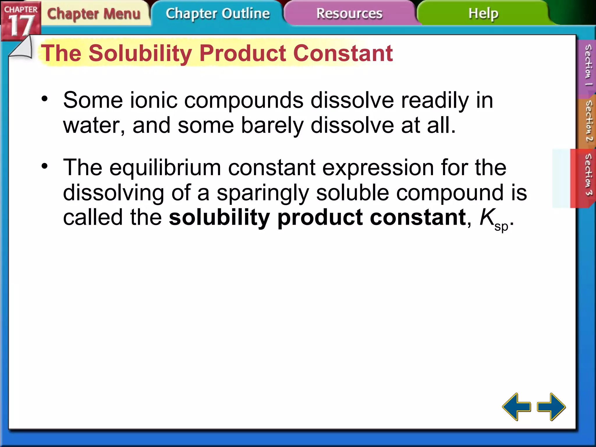 Section 17-3 The Solubility Product Constant Some ionic compounds dissolve readily in water, and some barely dissolve at all. The equilibrium constant expression for the dissolving of a sparingly soluble compound is called the  solubility product constant ,  K sp . 