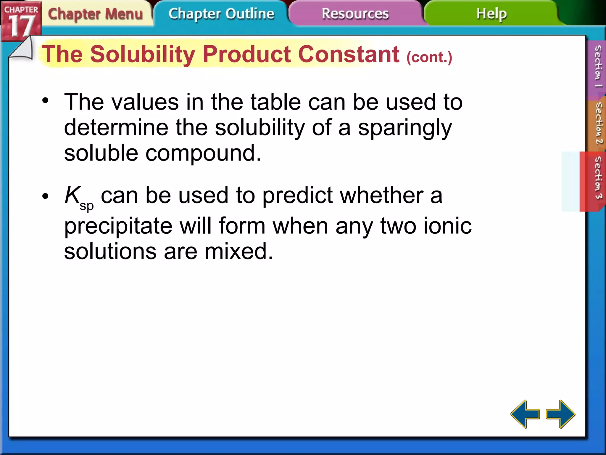 Section 17-3 The Solubility Product Constant  (cont.) The values in the table can be used to determine the solubility of a sparingly soluble compound. K sp  can be used to predict whether a precipitate will form when any two ionic solutions are mixed. 