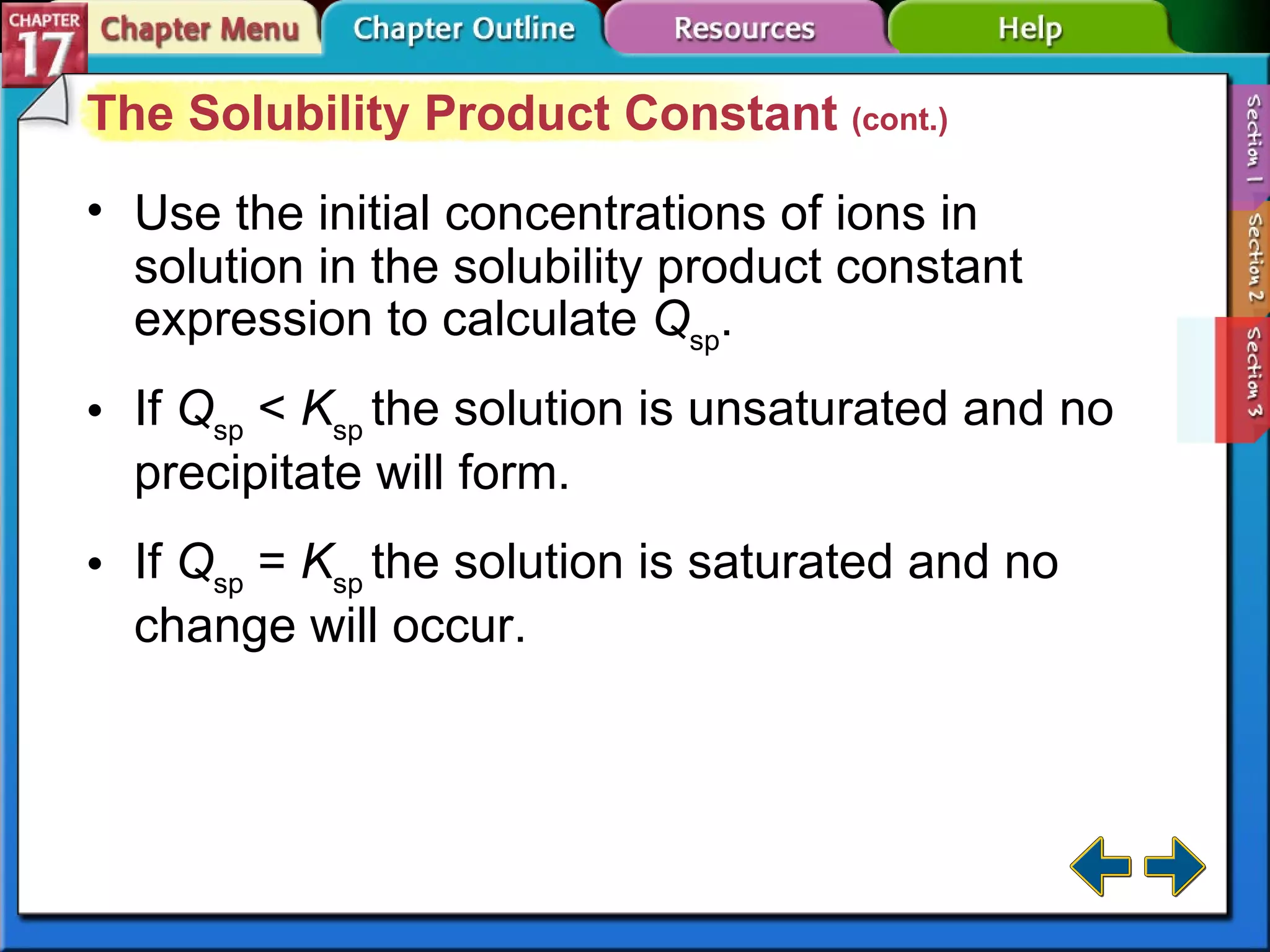 Section 17-3 The Solubility Product Constant  (cont.) Use the initial concentrations of ions in solution in the solubility product constant expression to calculate  Q sp . If  Q sp  <  K sp  the solution is unsaturated and no precipitate will form. If  Q sp  =  K sp  the solution is saturated and no change will occur. 