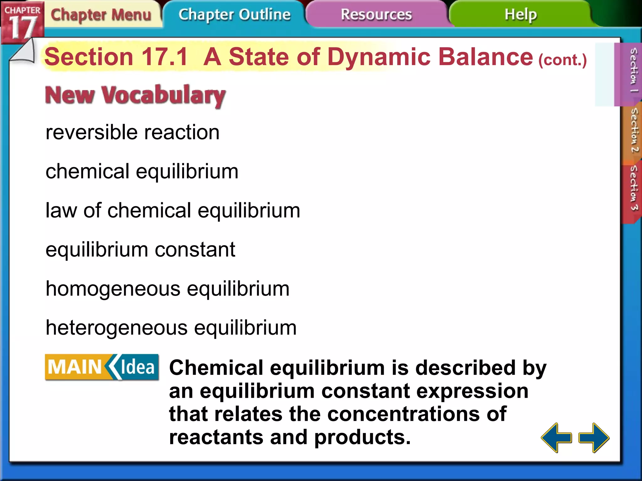 Section 17-1 Section 17.1  A State of Dynamic Balance  (cont.) reversible reaction chemical equilibrium law of chemical equilibrium equilibrium constant homogeneous equilibrium heterogeneous equilibrium Chemical equilibrium is described by an equilibrium constant expression that relates the concentrations of reactants and products.   