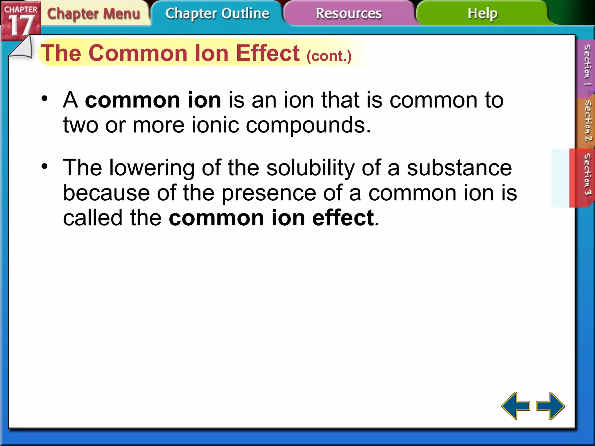 Section 17-3 The Common Ion Effect  (cont.) A  common ion  is an ion that is common to two or more ionic compounds. The lowering of the solubility of a substance because of the presence of a common ion is called the  common ion effect . 