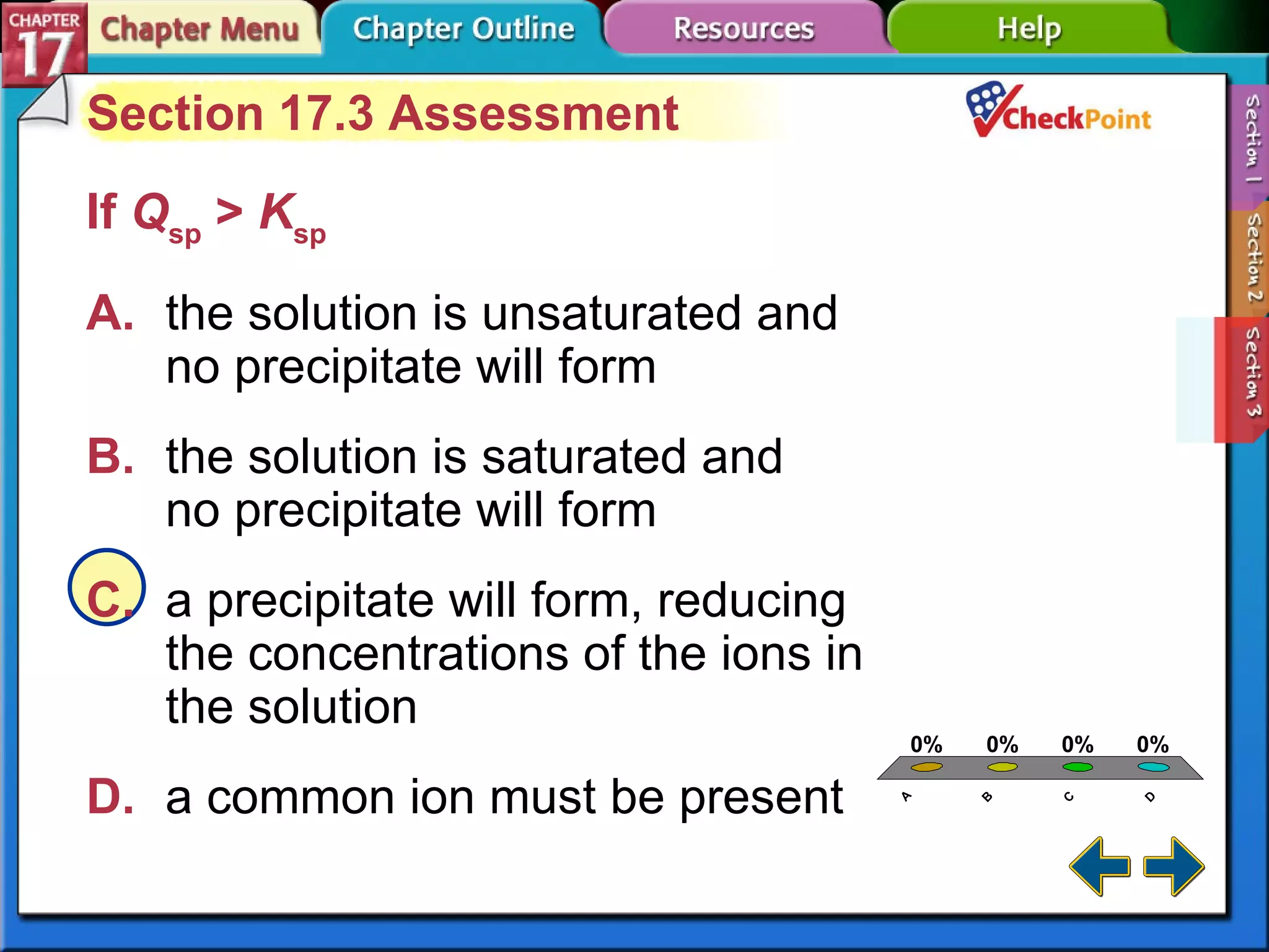 A B C D Section 17-3 Section 17.3 Assessment If  Q sp  >  K sp   A. the solution is unsaturated and  no precipitate will form   B. the solution is saturated and  no precipitate will form   C. a precipitate will form, reducing  the concentrations of the ions in  the solution   D. a common ion must be present   