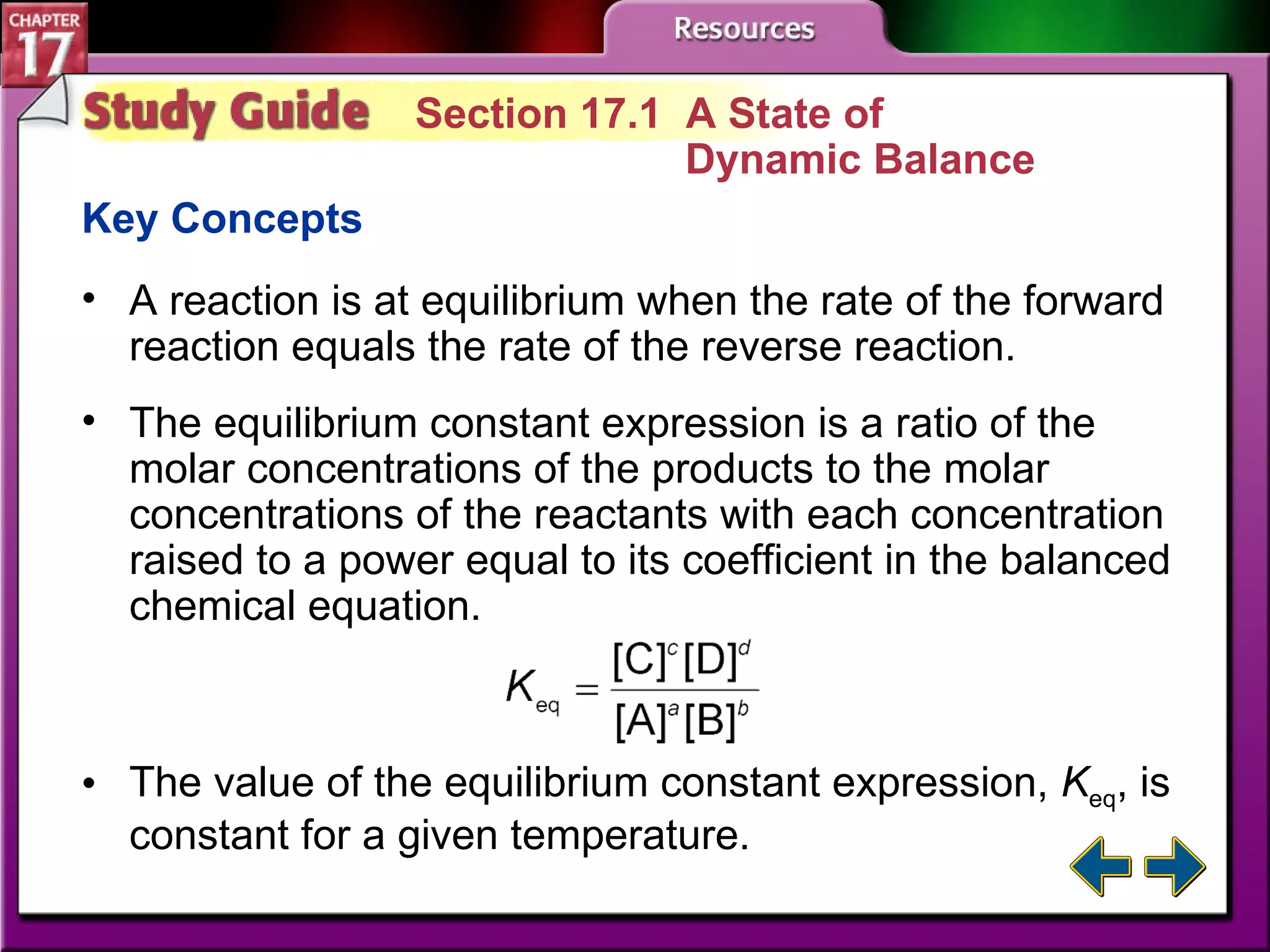Study Guide 1 Section 17.1  A State of  Dynamic Balance Key Concepts A reaction is at equilibrium when the rate of the forward reaction equals the rate of the reverse reaction. The equilibrium constant expression is a ratio of the molar concentrations of the products to the molar concentrations of the reactants with each concentration raised to a power equal to its coefficient in the balanced chemical equation. The value of the equilibrium constant expression,  K eq , is constant for a given temperature. 
