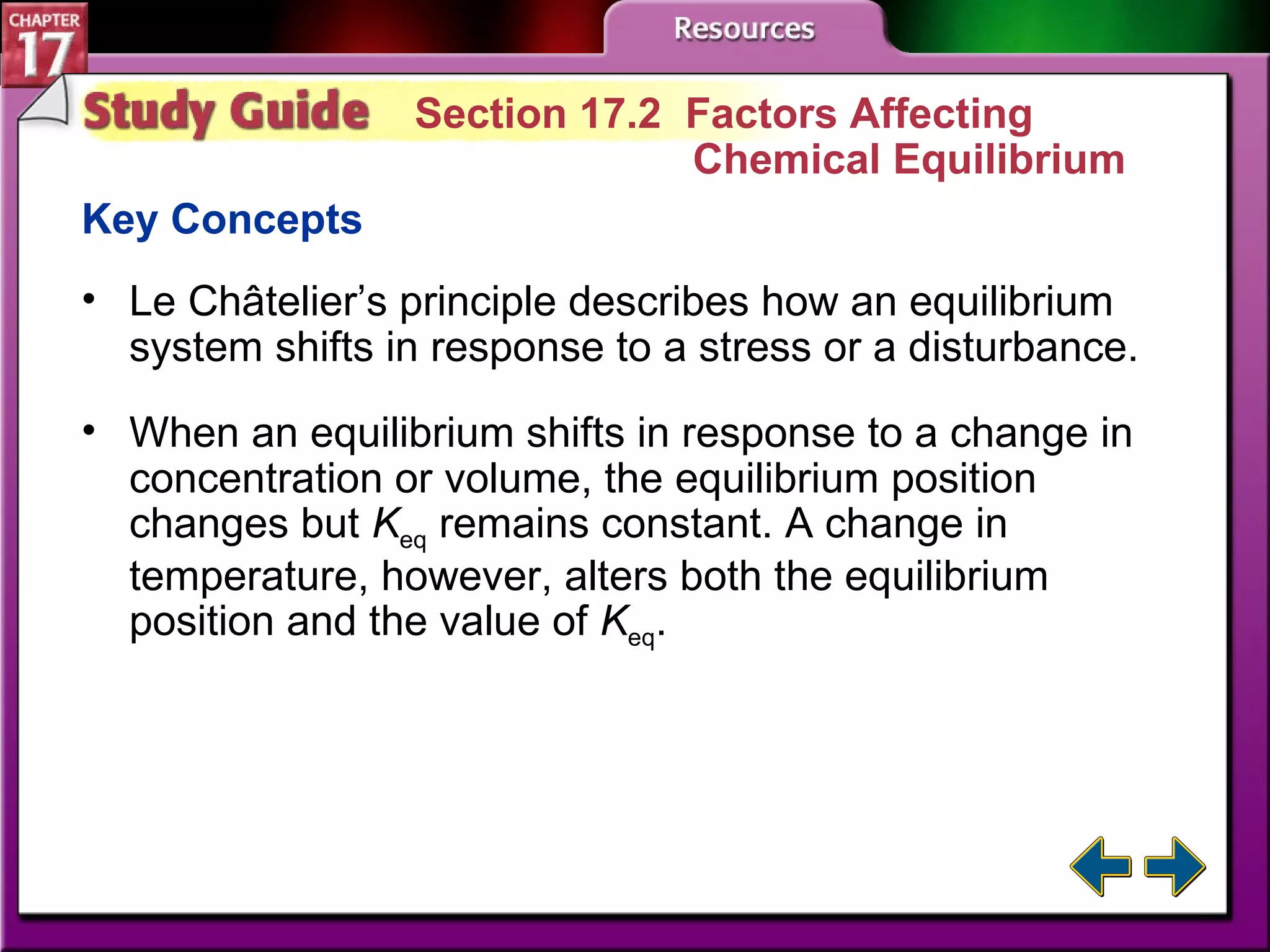 Study Guide 2 Section 17.2  Factors Affecting  Chemical Equilibrium Key Concepts Le Châtelier’s principle describes how an equilibrium system shifts in response to a stress or a disturbance. When an equilibrium shifts in response to a change in concentration or volume, the equilibrium position changes but  K eq  remains constant. A change in temperature, however, alters both the equilibrium position and the value of  K eq . 
