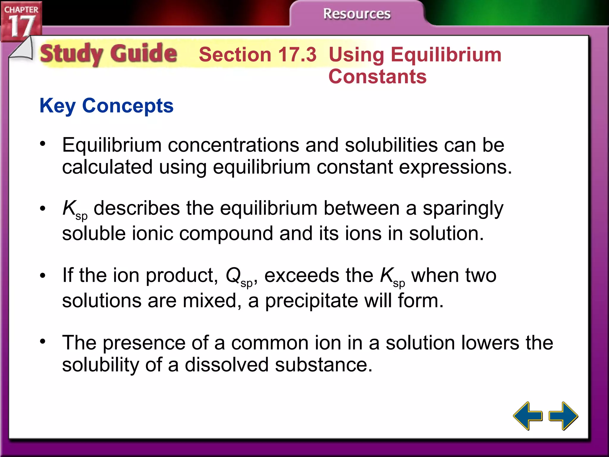 Study Guide 3 Section 17.3  Using Equilibrium  Constants Key Concepts Equilibrium concentrations and solubilities can be calculated using equilibrium constant expressions. K sp  describes the equilibrium between a sparingly soluble ionic compound and its ions in solution.  If the ion product,  Q sp , exceeds the  K sp  when two solutions are mixed, a precipitate will form.  The presence of a common ion in a solution lowers the solubility of a dissolved substance. 