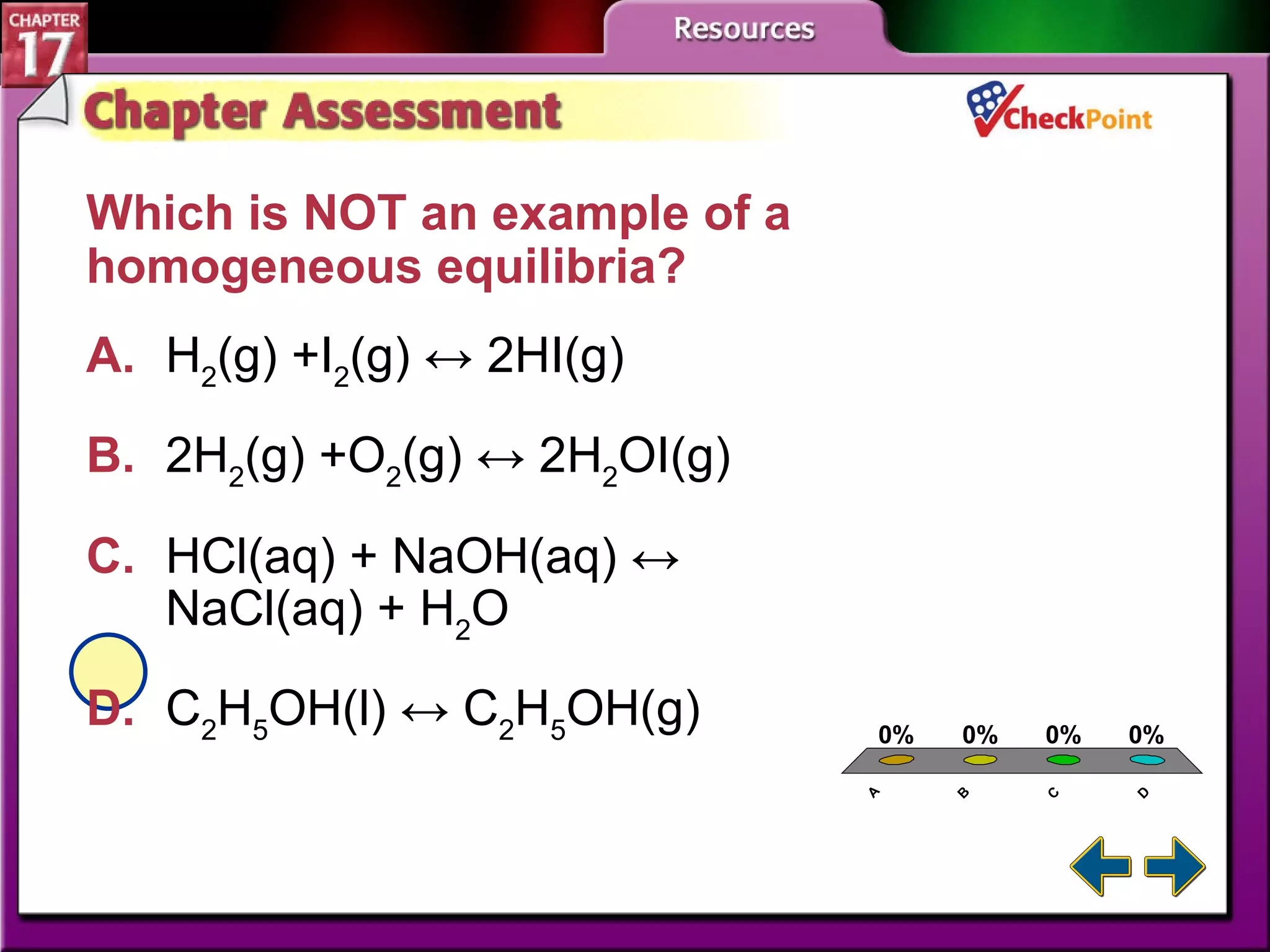A B C D Chapter Assessment 3 Which is NOT an example of a homogeneous equilibria?   A. H 2 (g) +I 2 (g) ↔ 2HI(g)   B. 2H 2 (g) +O 2 (g) ↔ 2H 2 OI(g)   C. HCl(aq) + NaOH(aq) ↔ NaCl(aq) + H 2 O   D. C 2 H 5 OH(l) ↔ C 2 H 5 OH(g)   