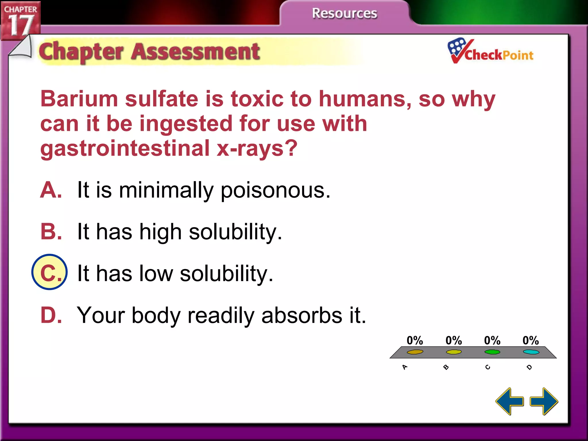 A B C D Chapter Assessment 4 Barium sulfate is toxic to humans, so why can it be ingested for use with gastrointestinal x-rays?  A. It is minimally poisonous. B. It has high solubility.   C. It has low solubility.   D. Your body readily absorbs it. 