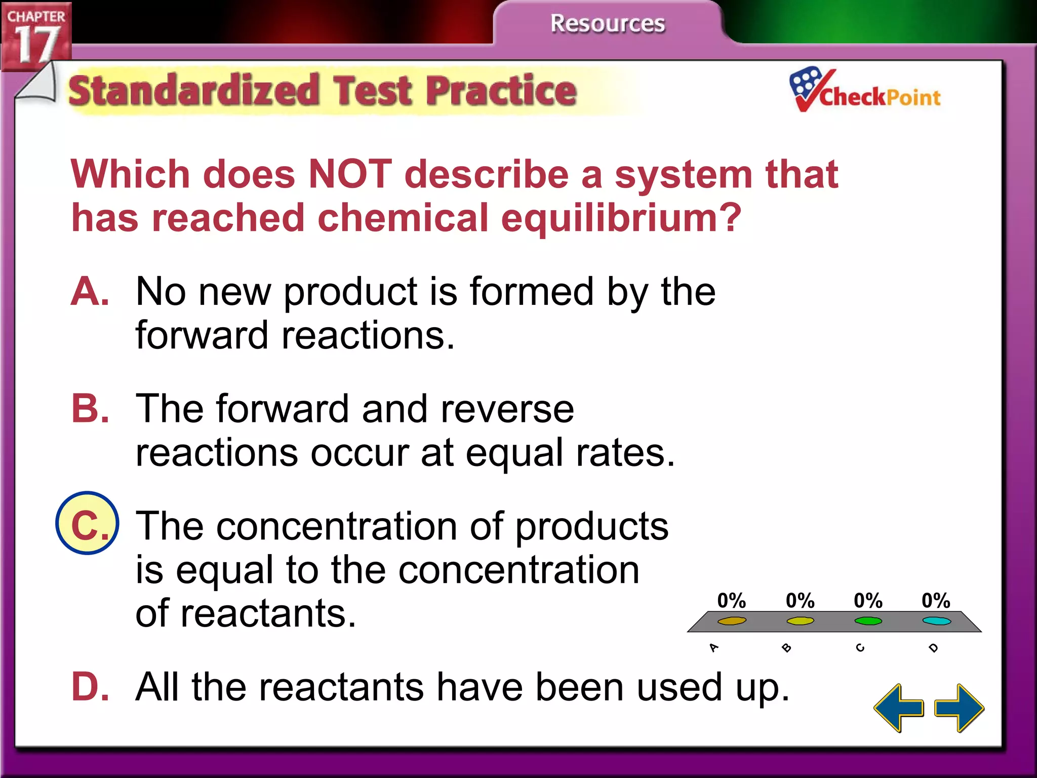 A B C D STP 1 Which does NOT describe a system that has reached chemical equilibrium?  A. No new product is formed by the  forward reactions.   B. The forward and reverse  reactions occur at equal rates.   C. The concentration of products  is equal to the concentration  of reactants. D. All the reactants have been used up.   