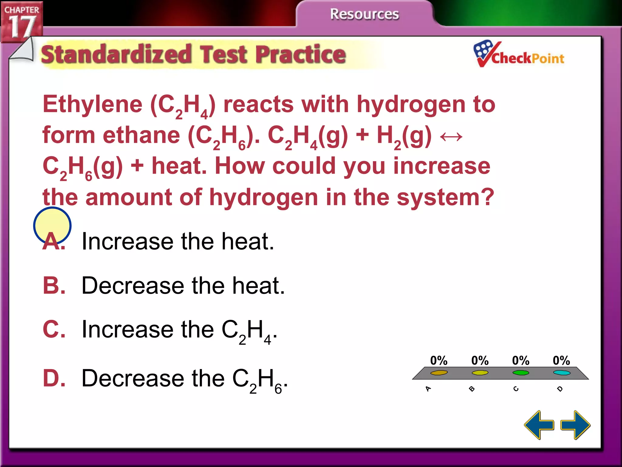 A B C D STP 4 Ethylene (C 2 H 4 ) reacts with hydrogen to form ethane (C 2 H 6 ) . C 2 H 4 (g) + H 2 (g) ↔ C 2 H 6 (g) + heat.  How could you increase the amount of hydrogen in the system?  A. Increase the heat.   B. Decrease the heat. C. Increase the C 2 H 4 . D. Decrease the C 2 H 6 . 