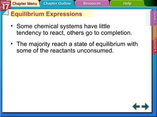 Section 17-1 Equilibrium Expressions Some chemical systems have little tendency to react, others go to completion. The majority reach a state of equilibrium with some of the reactants unconsumed. 