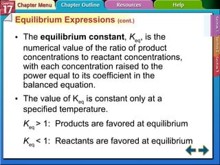 Section 17-1 Equilibrium Expressions  (cont.) The  equilibrium constant ,  K eq , is the numerical value of the ratio of product concentrations to reactant concentrations, with each concentration raised to the power equal to its coefficient in the balanced equation. K eq  > 1:  Products are favored at equilibrium K eq  < 1:  Reactants are favored at equilibrium The value of K eq  is constant only at a specified temperature. 