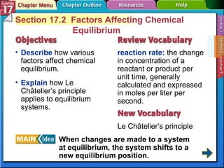 Section 17-2 Section 17.2  Factors Affecting Chemical Equilibrium Describe  how various factors affect chemical equilibrium. reaction rate:  the change in concentration of a reactant or product per unit time, generally calculated and expressed in moles per liter per second. Le Châtelier’s principle Explain  how Le Châtelier’s principle applies to equilibrium systems. When changes are made to a system at equilibrium, the system shifts to a new equilibrium position. 