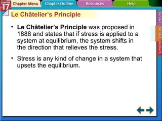 Section 17-2 Le Châtelier’s Principle Le Châtelier’s Principle  was proposed in 1888 and states that if stress is applied to a system at equilibrium, the system shifts in the direction that relieves the stress. Stress is any kind of change in a system that upsets the equilibrium. 