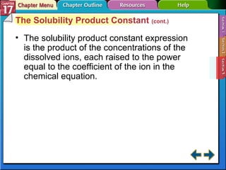 Section 17-3 The Solubility Product Constant  (cont.) The solubility product constant expression is the product of the concentrations of the dissolved ions, each raised to the power equal to the coefficient of the ion in the chemical equation. 