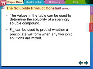 Section 17-3 The Solubility Product Constant  (cont.) The values in the table can be used to determine the solubility of a sparingly soluble compound. K sp  can be used to predict whether a precipitate will form when any two ionic solutions are mixed. 
