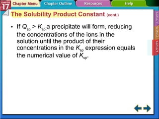 Section 17-3 The Solubility Product Constant  (cont.) If  Q sp  >  K sp  a precipitate will form, reducing the concentrations of the ions in the solution until the product of their concentrations in the  K sp  expression equals the numerical value of  K sp . 