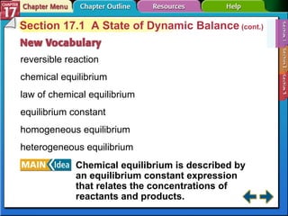 Section 17-1 Section 17.1  A State of Dynamic Balance  (cont.) reversible reaction chemical equilibrium law of chemical equilibrium equilibrium constant homogeneous equilibrium heterogeneous equilibrium Chemical equilibrium is described by an equilibrium constant expression that relates the concentrations of reactants and products.   