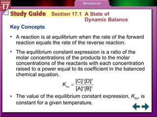 Study Guide 1 Section 17.1  A State of  Dynamic Balance Key Concepts A reaction is at equilibrium when the rate of the forward reaction equals the rate of the reverse reaction. The equilibrium constant expression is a ratio of the molar concentrations of the products to the molar concentrations of the reactants with each concentration raised to a power equal to its coefficient in the balanced chemical equation. The value of the equilibrium constant expression,  K eq , is constant for a given temperature. 