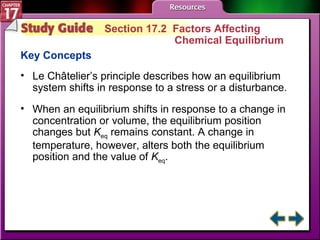 Study Guide 2 Section 17.2  Factors Affecting  Chemical Equilibrium Key Concepts Le Châtelier’s principle describes how an equilibrium system shifts in response to a stress or a disturbance. When an equilibrium shifts in response to a change in concentration or volume, the equilibrium position changes but  K eq  remains constant. A change in temperature, however, alters both the equilibrium position and the value of  K eq . 