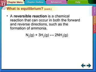Section 17-1 What is equilibrium?  (cont.) A  reversible reaction  is a chemical reaction that can occur in both the forward and reverse directions, such as the formation of ammonia. N 2 (g) + 3H 2 (g) ↔ 2NH 3 (g) 