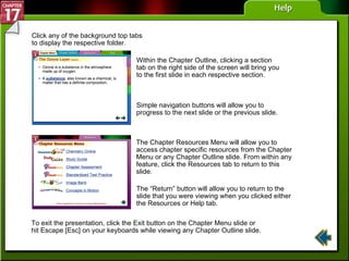 Help Click any of the background top tabs to display the respective folder. Within the Chapter Outline, clicking a section tab on the right side of the screen will bring you to the first slide in each respective section. Simple navigation buttons will allow you to progress to the next slide or the previous slide. The “Return” button will allow you to return to the slide that you were viewing when you clicked either the Resources or Help tab. The Chapter Resources Menu will allow you to access chapter specific resources from the Chapter Menu or any Chapter Outline slide. From within any feature, click the Resources tab to return to this slide. To exit the presentation, click the Exit button on the Chapter Menu slide or hit Escape [Esc] on your keyboards while viewing any Chapter Outline slide. 