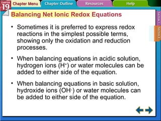 Section 19-2 Balancing Net Ionic Redox Equations Sometimes it is preferred to express redox reactions in the simplest possible terms, showing only the oxidation and reduction processes. When balancing equations in acidic solution, hydrogen ions (H + ) or water molecules can be added to either side of the equation. When balancing equations in basic solution, hydroxide ions (OH – ) or water molecules can be added to either side of the equation. 