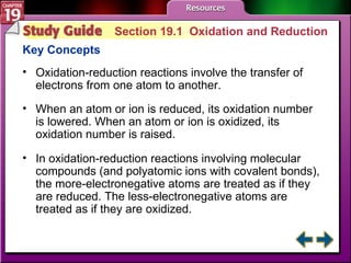 Study Guide 1 Section 19.1  Oxidation and Reduction Key Concepts Oxidation-reduction reactions involve the transfer of electrons from one atom to another. When an atom or ion is reduced, its oxidation number is lowered. When an atom or ion is oxidized, its oxidation number is raised.  In oxidation-reduction reactions involving molecular compounds (and polyatomic ions with covalent bonds), the more-electronegative atoms are treated as if they are reduced. The less-electronegative atoms are treated as if they are oxidized. 