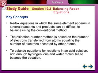 Study Guide 2 Section 19.2  Balancing Redox  Equations Key Concepts Redox equations in which the same element appears in several reactants and products can be difficult to balance using the conventional method. The oxidation-number method is based on the number of electrons transferred from atoms equaling the number of electrons accepted by other atoms.  To balance equations for reactions in an acid solution, add enough hydrogen ions and water molecules to balance the equation. 
