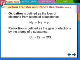 Section 19-1 Electron Transfer and Redox Reactions  (cont.) Oxidation   is defined as the loss of electrons from atoms of a substance. Na -> Na +  + e – Reduction  is defined as the gain of electrons by the atoms of a substance. Cl 2  + 2e –  -> 2Cl –   