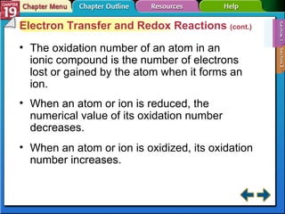 Section 19-1 Electron Transfer and Redox Reactions  (cont.) The oxidation number of an atom in an ionic compound is the number of electrons lost or gained by the atom when it forms an ion. When an atom or ion is reduced, the numerical value of its oxidation number decreases. When an atom or ion is oxidized, its oxidation number increases. 