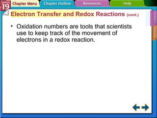 Section 19-1 Electron Transfer and Redox Reactions  (cont.) Oxidation numbers are tools that scientists use to keep track of the movement of electrons in a redox reaction. 