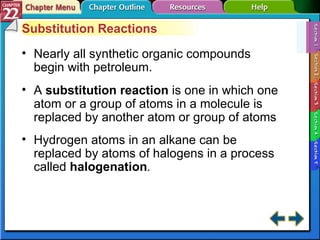 Section 22-1 Substitution Reactions Nearly all synthetic organic compounds begin with petroleum. A  substitution reaction  is one in which one atom or a group of atoms in a molecule is replaced by another atom or group of atoms Hydrogen atoms in an alkane can be replaced by atoms of halogens in a process called  halogenation .   