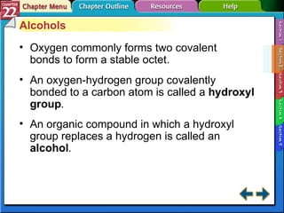 Section 22-2 Alcohols Oxygen commonly forms two covalent bonds to form a stable octet. An oxygen-hydrogen group covalently bonded to a carbon atom is called a  hydroxyl group . An organic compound in which a hydroxyl group replaces a hydrogen is called an  alcohol . 