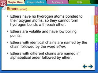 Section 22-2 Ethers  (cont.) Ethers have no hydrogen atoms bonded to their oxygen atoms, so they cannot form hydrogen bonds with each other. Ethers are volatile and have low boiling points. Ethers with identical chains are named by the chain followed by the word  ether . Ethers with different chains are named in alphabetical order followed by ether. 