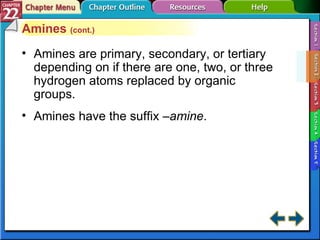 Section 22-2 Amines  (cont.) Amines are primary, secondary, or tertiary depending on if there are one, two, or three hydrogen atoms replaced by organic groups. Amines have the suffix  –amine . 