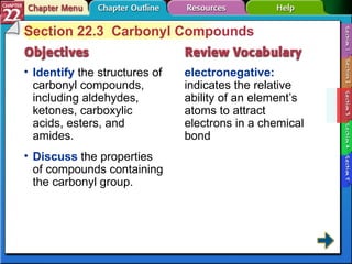 Section 22-3 Section 22.3  Carbonyl Compounds Identify  the structures of carbonyl compounds, including aldehydes, ketones, carboxylic acids, esters, and amides. electronegative:  indicates the relative ability of an element’s atoms to attract electrons in a chemical bond Discuss  the properties of compounds containing the carbonyl group. 