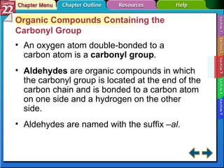 Section 22-3 Organic Compounds Containing the Carbonyl Group An oxygen atom double-bonded to a carbon atom is a  carbonyl group . Aldehydes  are organic compounds in which the carbonyl group is located at the end of the carbon chain and is bonded to a carbon atom on one side and a hydrogen on the other side. Aldehydes are named with the suffix  –al . 