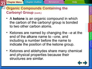 Section 22-3 Organic Compounds Containing the Carbonyl Group  (cont.) A  ketone  is an organic compound in which the carbon of the carbonyl group is bonded to two other carbon atoms. Ketones are named by changing the  –e  at the end of the alkane name to  –one , and including a number before the name to indicate the position of the ketone group. Ketones and aldehydes share many chemical and physical properties because their structures are similar. 