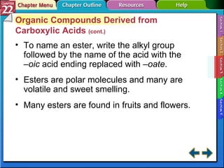 Section 22-3 Organic Compounds Derived from Carboxylic Acids  (cont.) To name an ester, write the alkyl group followed by the name of the acid with the  –oic  acid ending replaced with  –oate . Esters are polar molecules and many are volatile and sweet smelling. Many esters are found in fruits and flowers. 