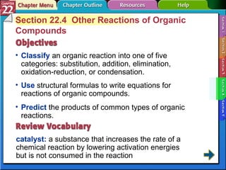 Section 22-4 Section 22.4  Other Reactions of Organic Compounds Classify  an organic reaction into one of five categories: substitution, addition, elimination, oxidation-reduction, or condensation. catalyst:  a substance that increases the rate of a chemical reaction by lowering activation energies  but is not consumed in the reaction Use  structural formulas to write equations for reactions of organic compounds. Predict  the products of common types of organic reactions. 