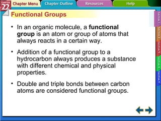 Section 22-1 Functional Groups In an organic molecule, a  functional group  is an atom or group of atoms that always reacts in a certain way. Addition of a functional group to a hydrocarbon always produces a substance with different chemical and physical properties. Double and triple bonds between carbon atoms are considered functional groups. 