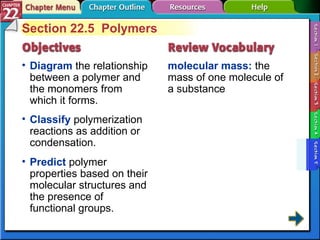 Section 22-5 Section 22.5  Polymers Diagram  the relationship between a polymer and the monomers from which it forms. molecular mass:  the mass of one molecule of a substance Classify  polymerization reactions as addition or condensation.  Predict  polymer properties based on their molecular structures and the presence of functional groups. 