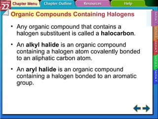 Section 22-1 Organic Compounds Containing Halogens Any organic compound that contains a halogen substituent is called a  halocarbon . An  alkyl halide   is an organic compound containing a halogen atom covalently bonded to an aliphatic carbon atom. An  aryl halide   is an organic compound containing a halogen bonded to an aromatic group. 