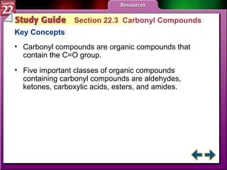 Study Guide 3 Section 22.3  Carbonyl Compounds Key Concepts Carbonyl compounds are organic compounds that contain the C=O group. Five important classes of organic compounds containing carbonyl compounds are aldehydes, ketones, carboxylic acids, esters, and amides. 