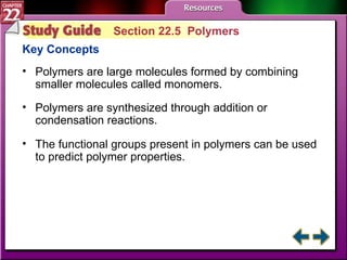 Study Guide 5 Section 22.5  Polymers Key Concepts Polymers are large molecules formed by combining smaller molecules called monomers. Polymers are synthesized through addition or condensation reactions.  The functional groups present in polymers can be used to predict polymer properties. 