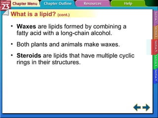 Section 23-3 What is a lipid?  (cont.) Waxes   are lipids formed by combining a fatty acid with a long-chain alcohol. Both plants and animals make waxes. Steroids  are lipids that have multiple cyclic rings in their structures. 